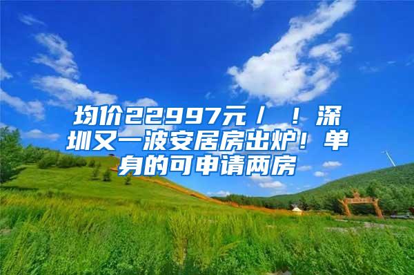 均价22997元／㎡！深圳又一波安居房出炉！单身的可申请两房