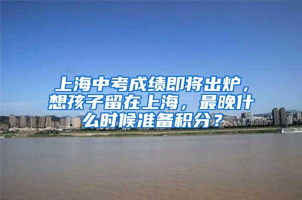 上海中考成绩即将出炉，想孩子留在上海，最晚什么时候准备积分？