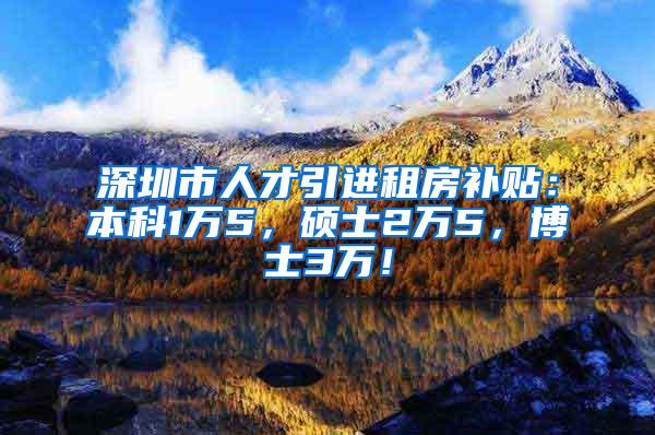 深圳市人才引进租房补贴：本科1万5，硕士2万5，博士3万！