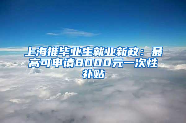 上海推毕业生就业新政：最高可申请8000元一次性补贴