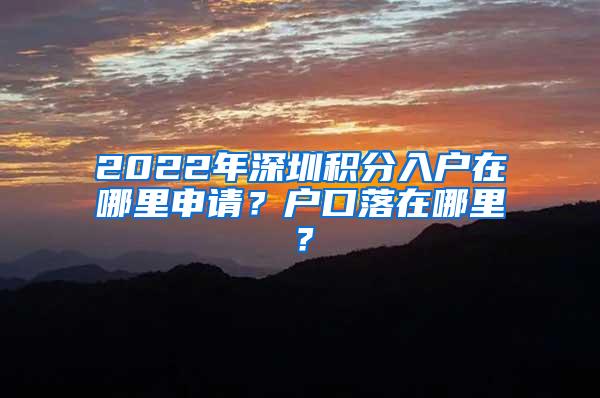 2022年深圳积分入户在哪里申请？户口落在哪里？