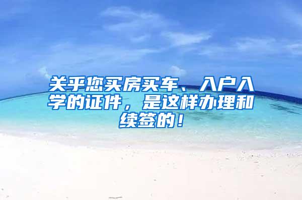 关乎您买房买车、入户入学的证件，是这样办理和续签的！