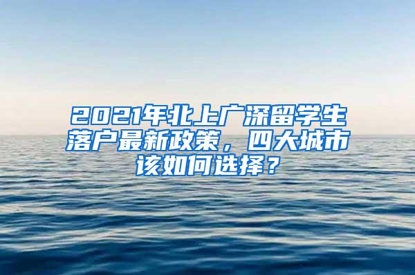 2021年北上广深留学生落户最新政策，四大城市该如何选择？