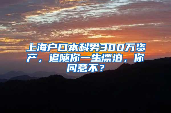 上海户口本科男300万资产，追随你一生漂泊，你同意不？