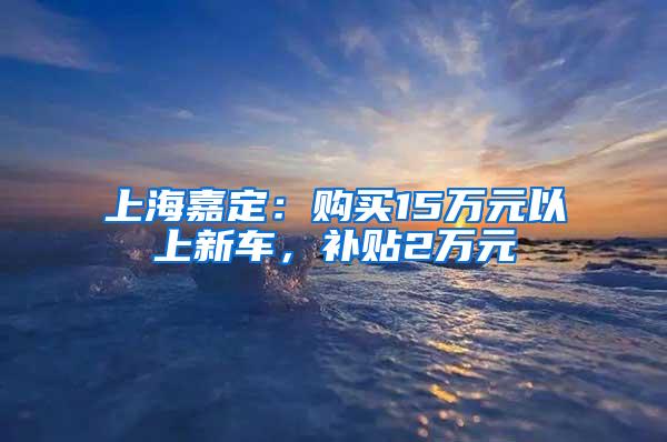 上海嘉定：购买15万元以上新车，补贴2万元