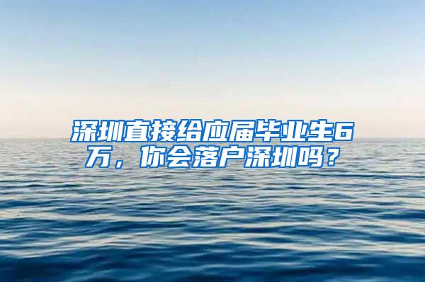 深圳直接给应届毕业生6万，你会落户深圳吗？