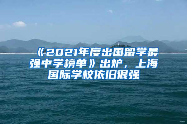 《2021年度出国留学最强中学榜单》出炉，上海国际学校依旧很强