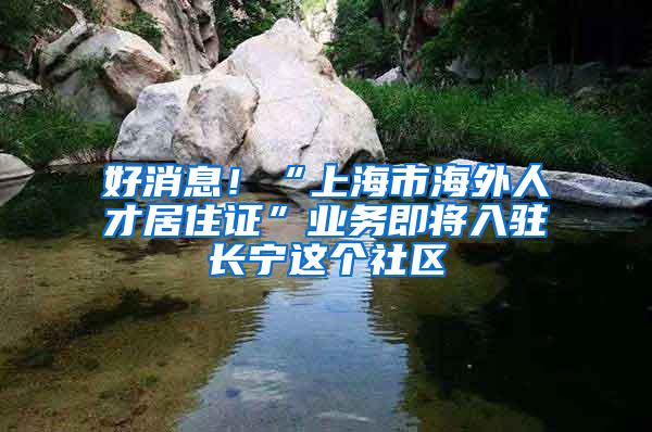 好消息！“上海市海外人才居住证”业务即将入驻长宁这个社区
