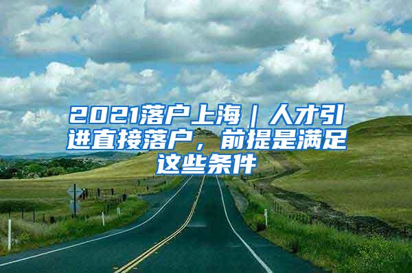 2021落户上海｜人才引进直接落户，前提是满足这些条件