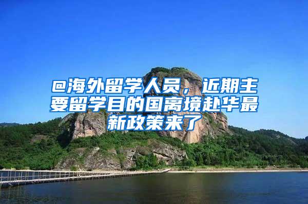 @海外留学人员，近期主要留学目的国离境赴华最新政策来了