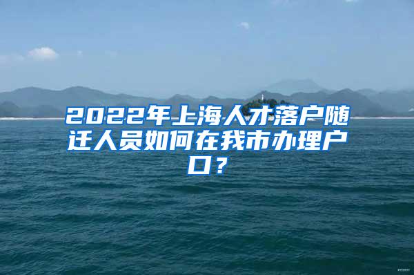 2022年上海人才落户随迁人员如何在我市办理户口？