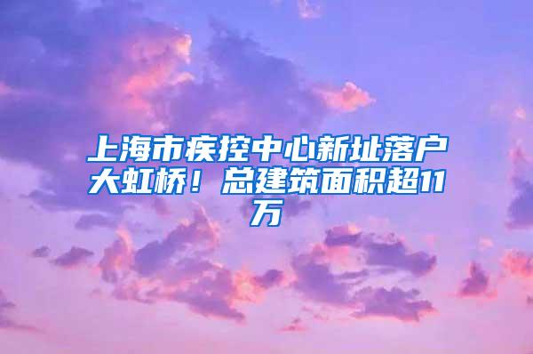 上海市疾控中心新址落户大虹桥！总建筑面积超11万㎡