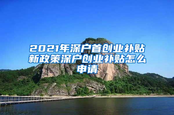 2021年深户首创业补贴新政策深户创业补贴怎么申请