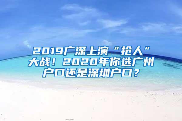 2019广深上演“抢人”大战！2020年你选广州户口还是深圳户口？