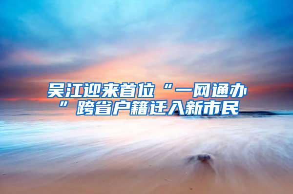 吴江迎来首位“一网通办”跨省户籍迁入新市民