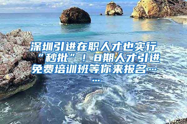 深圳引进在职人才也实行“秒批”！8期人才引进免费培训班等你来报名……