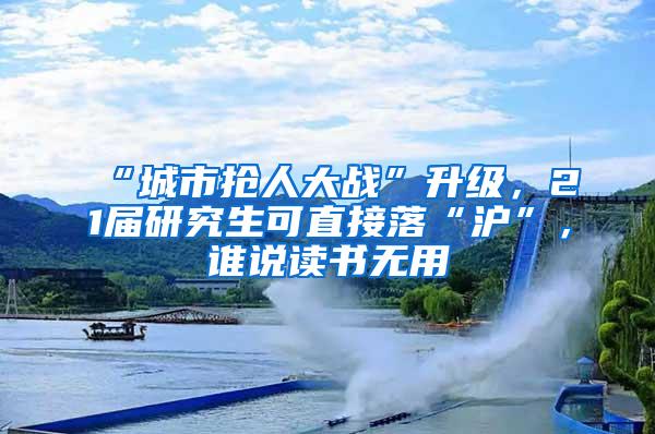 “城市抢人大战”升级，21届研究生可直接落“沪”，谁说读书无用