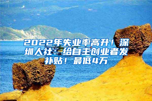 2022年失业率高升！深圳人社：给自主创业者发补贴！最低4万