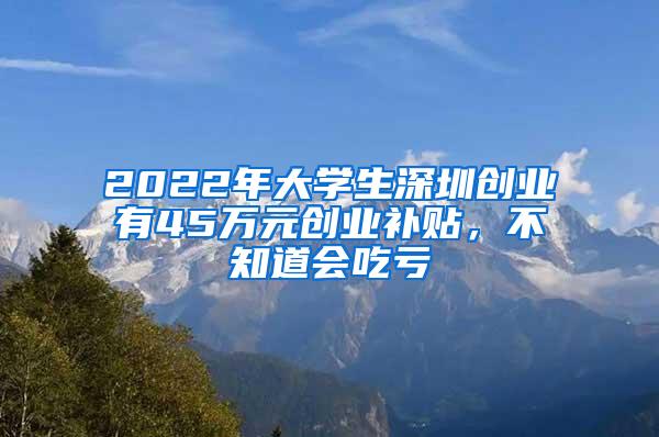 2022年大学生深圳创业有45万元创业补贴，不知道会吃亏