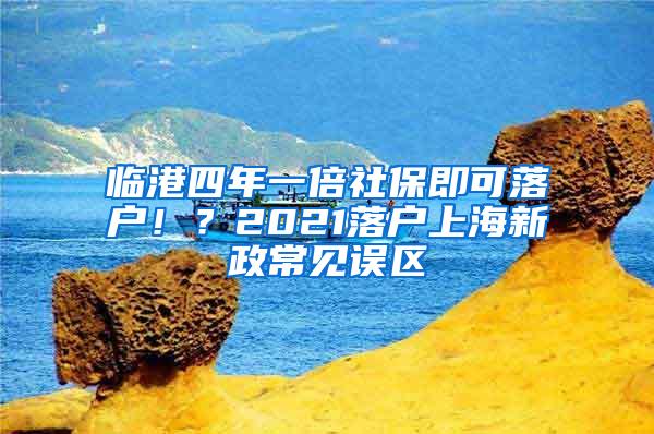 临港四年一倍社保即可落户！？2021落户上海新政常见误区