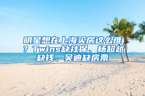 明星想在上海买房这么难？Twins缺社保、杨超越缺钱、吴迪缺房票