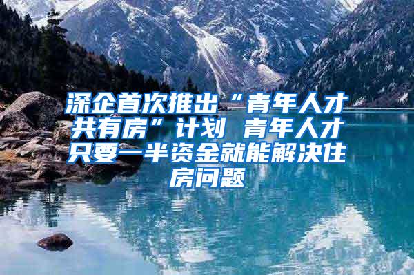 深企首次推出“青年人才共有房”计划 青年人才只要一半资金就能解决住房问题