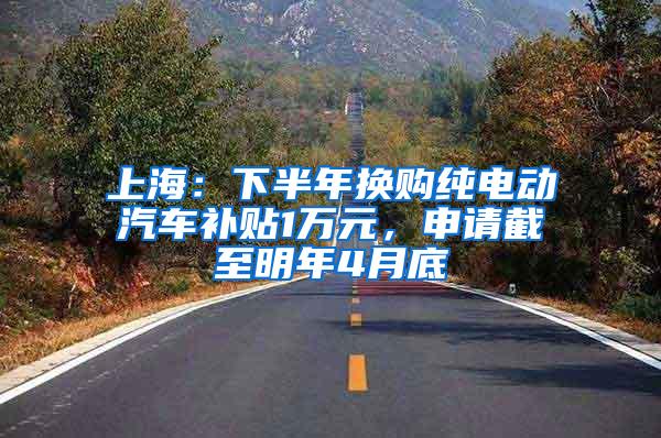 上海：下半年换购纯电动汽车补贴1万元，申请截至明年4月底