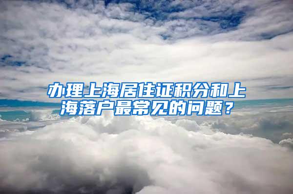 办理上海居住证积分和上海落户最常见的问题？