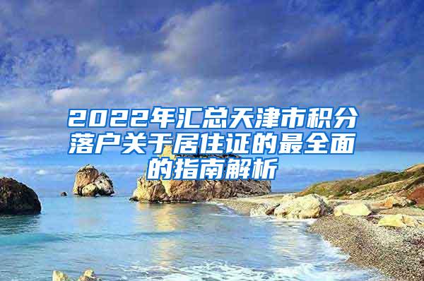 2022年汇总天津市积分落户关于居住证的最全面的指南解析