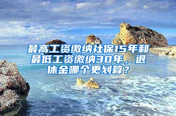 最高工资缴纳社保15年和最低工资缴纳30年，退休金哪个更划算？