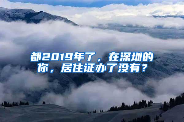 都2019年了，在深圳的你，居住证办了没有？