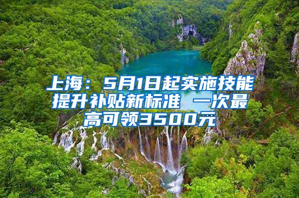 上海：5月1日起实施技能提升补贴新标准 一次最高可领3500元