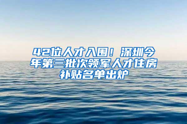 42位人才入围！深圳今年第三批次领军人才住房补贴名单出炉