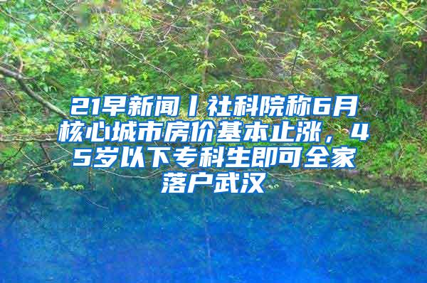 21早新闻丨社科院称6月核心城市房价基本止涨，45岁以下专科生即可全家落户武汉