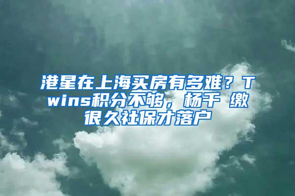 港星在上海买房有多难？Twins积分不够，杨千嬅缴很久社保才落户