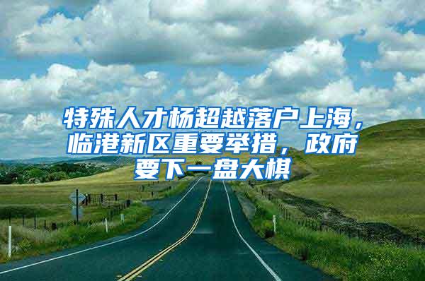 特殊人才杨超越落户上海，临港新区重要举措，政府要下一盘大棋