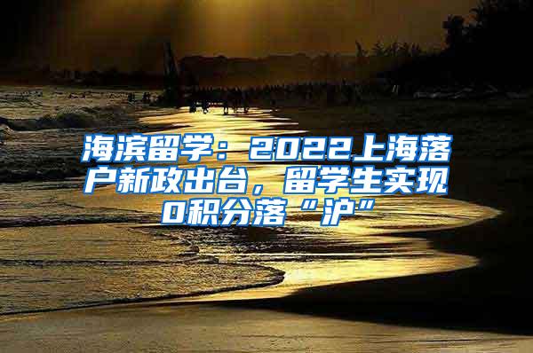 海滨留学：2022上海落户新政出台，留学生实现0积分落“沪”