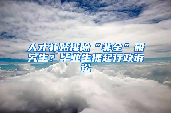 人才补贴排除“非全”研究生？毕业生提起行政诉讼