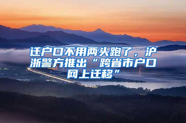 迁户口不用两头跑了，沪浙警方推出“跨省市户口网上迁移”