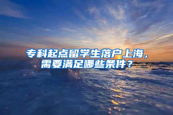 专科起点留学生落户上海，需要满足哪些条件？