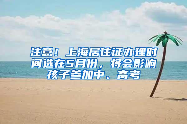 注意！上海居住证办理时间选在5月份，将会影响孩子参加中、高考