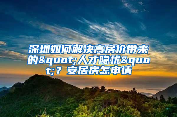 深圳如何解决高房价带来的"人才隐忧"？安居房怎申请