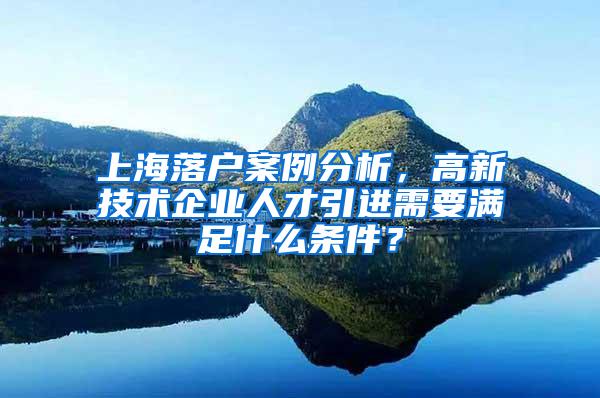 上海落户案例分析，高新技术企业人才引进需要满足什么条件？