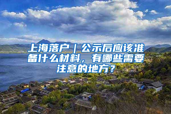 上海落户｜公示后应该准备什么材料，有哪些需要注意的地方？