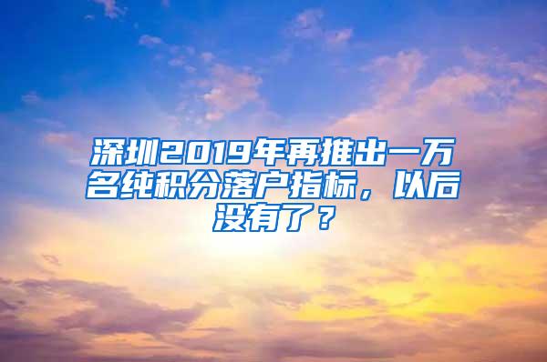 深圳2019年再推出一万名纯积分落户指标，以后没有了？