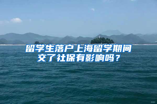 留学生落户上海留学期间交了社保有影响吗？
