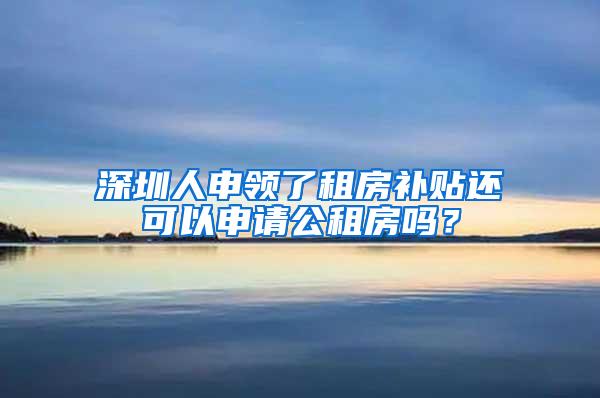 深圳人申领了租房补贴还可以申请公租房吗？