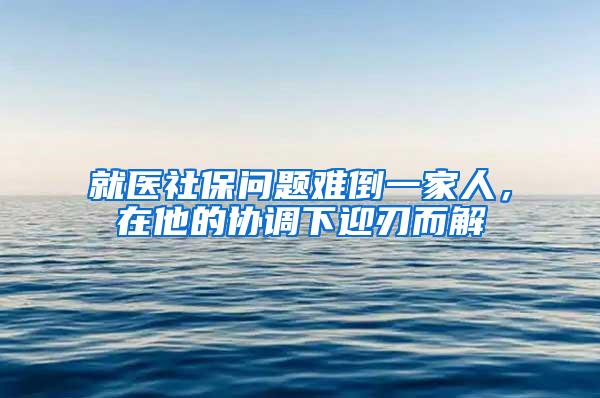 就医社保问题难倒一家人，在他的协调下迎刃而解