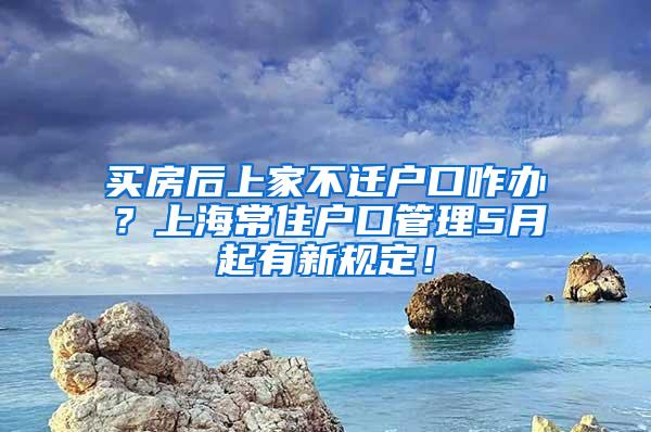 买房后上家不迁户口咋办？上海常住户口管理5月起有新规定！