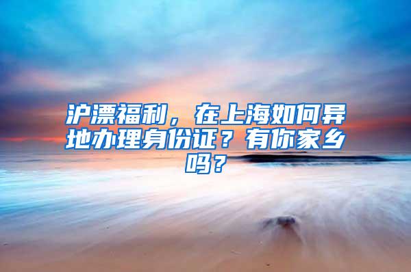 沪漂福利，在上海如何异地办理身份证？有你家乡吗？